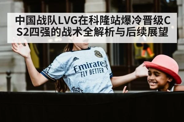 中国战队LVG在科隆站爆冷晋级CS2四强的战术全解析与后续展望